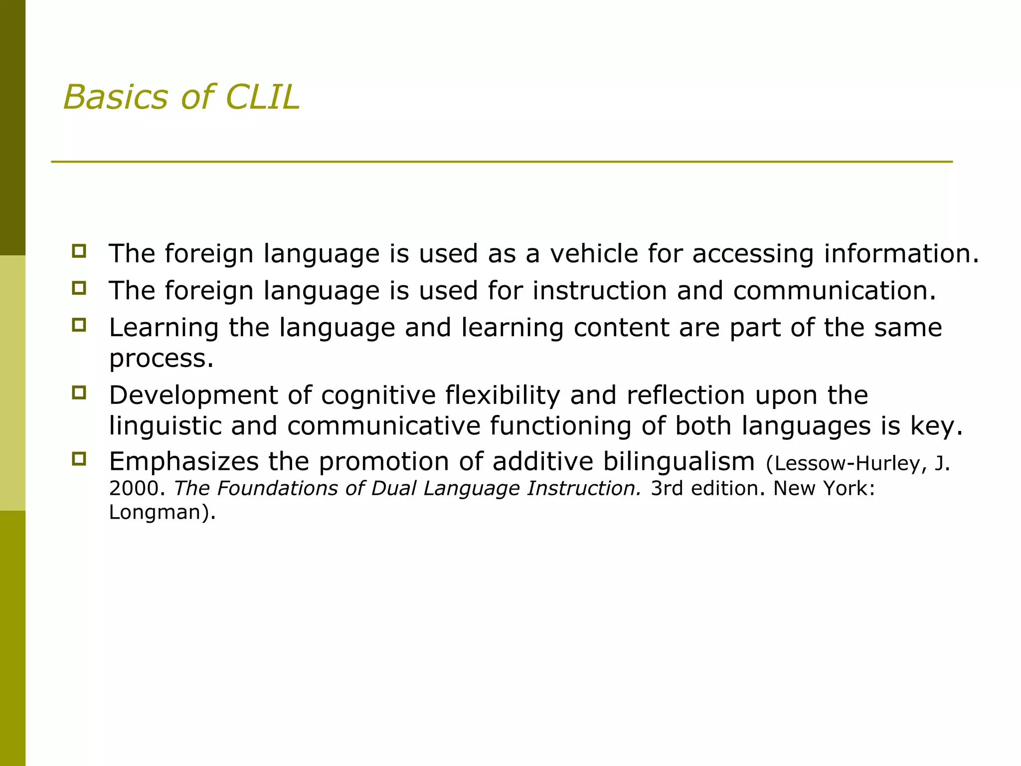 Basics of CLIL
 The foreign language is used as a vehicle for accessing information.
 The foreign language is used for instruction and communication.
 Learning the language and learning content are part of the same
process.
 Development of cognitive flexibility and reflection upon the
linguistic and communicative functioning of both languages is key.
 Emphasizes the promotion of additive bilingualism (Lessow-Hurley, J.
2000. The Foundations of Dual Language Instruction. 3rd edition. New York:
Longman).
 
