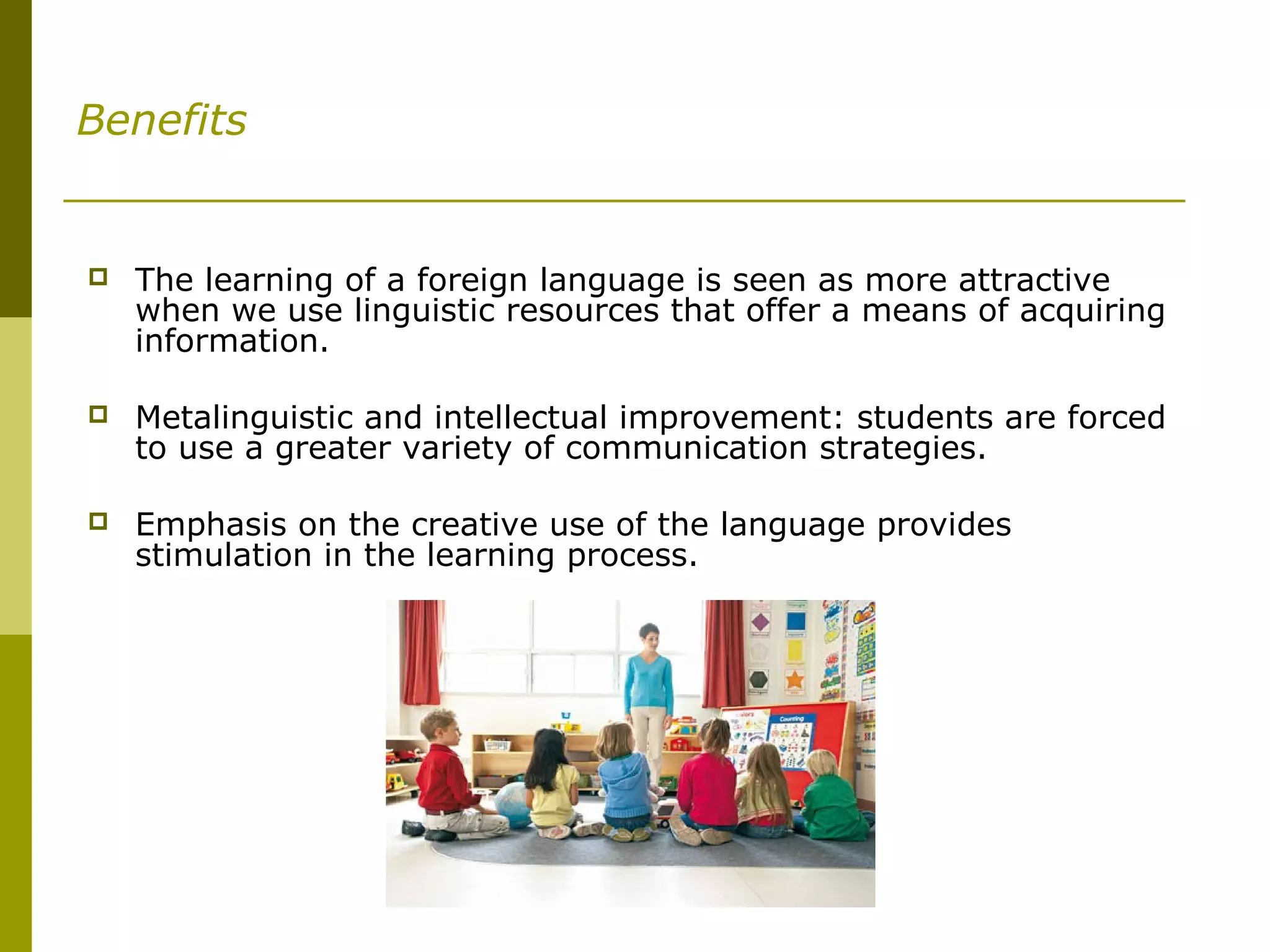 Benefits
 The learning of a foreign language is seen as more attractive
when we use linguistic resources that offer a means of acquiring
information.
 Metalinguistic and intellectual improvement: students are forced
to use a greater variety of communication strategies.
 Emphasis on the creative use of the language provides
stimulation in the learning process.
 