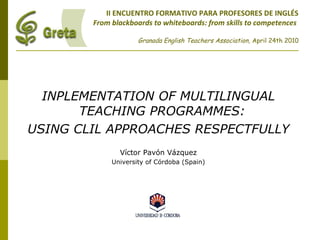 II ENCUENTRO FORMATIVO PARA PROFESORES DE INGLÉS
From blackboards to whiteboards: from skills to competences
Granada English Teachers Association, April 24th 2010
INPLEMENTATION OF MULTILINGUAL
TEACHING PROGRAMMES:
USING CLIL APPROACHES RESPECTFULLY
Víctor Pavón Vázquez
University of Córdoba (Spain)
 