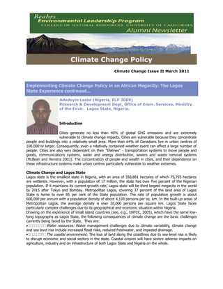 Climate Change PolicyClimate Change Issue II March 2011<br />Implementing Climate Change Policy in an African Megacity: The Lagos State Experience continued...left0Adedoyin Lasisi (Nigeria, ELP 2009)Research & Development Dept, Office of Envir. Services, Ministry of the Envir.  Lagos State, Nigeria.   IntroductionCities generate no less than 40% of global GHG emissions and are extremely vulnerable to climate change impacts. Cities are vulnerable because they concentrate people and buildings into a relatively small area. More than 64% of Canadians live in urban centres of 100,000 or larger. Consequently, even a relatively contained weather event can affect a large number of people. Cities are also very dependent on their quot;
lifelinesquot;
 - transportation systems to move people and goods, communications systems, water and energy distribution, sewers and waste removal systems (McBean and Henstra 2003). The concentration of people and wealth in cities, and their dependence on these infrastructure systems make urban centres particularly vulnerable to weather extremes. Climate Change and Lagos StateLagos state is the smallest state in Nigeria, with an area of 356,861 hectares of which 75,755 hectares are wetlands. However, with a population of 17 million, the state has over five percent of the Nigerian population. If it maintains its current growth rate, Lagos state will be third largest megacity in the world by 2015 after Tokyo and Bombay. Metropolitan Lagos, covering 37 percent of the land area of Lagos State is home to over 85 per cent of the State population. The rate of population growth is about 600,000 per annum with a population density of about 4,193 persons per sq. km. In the built-up areas of Metropolitan Lagos, the average density is over 20,000 persons per square km. Lagos State faces particularly complex challenges due to its geographical and economic situation within Nigeria. Drawing on the experience of small island countries (see, e.g., UNFCC, 2005), which have the same low-lying topography as Lagos State, the following consequences of climate change are the basic challenges currently being faced by the State.  They are:Water resources: Water management challenges due to climate variability, climate change and sea level rise include increased flood risks, reduced freshwater, and impeded drainage. The coastal environment: The loss of land along the coastlines due to sea-level rise is likely to disrupt economic and social sectors in the state. Coastal erosion will have severe adverse impacts on agriculture, industry and on infrastructure of both Lagos State and Nigeria on the whole. Coastal Erosion in NigeriaAgriculture and food security: As the climate changes, root and vegetable cultivation is likely to be affected by heat stress, changes in soil moisture and evaporation, and changes in extreme weather events such as storms and floods. Moreover, because of the proximity to the coast, most parts of Lagos' agricultural land will have challenges of sea level and saline intrusion, which will also have major adverse impacts on crop production.Human settlements and infrastructure: A rising sea level and changes in the patterns of extreme events such as storms and coastal flooding will put human settlements and critical infrastructure (airports, seaports, roads, power) at severe risk. Considering that metropolitan Lagos already has close to 15 million people and extremely high population density, the consequences to human settlements will be severe.  Our challengesIn the past years, the State has been faced with the following challenges as a result of climate change: (i)               Increased rate of Beach Erosion: Even through the Nigerian coastline has not been associated with any known disaster it has been undergoing burying erosion processes.  The Victoria beach is the fastest eroding beach in Nigeria with average erosion rates of 20- 30m annually. A fundamental cause of the coastal erosion in Nigeria, particularly in Lagos coastal area, is the incidence of storm surges which generate the powerful waves whose impact on the sandy formation prove destructive.  The storm surges are frequent during the rainy season at the Victoria recession, occurring mainly during the rainy season months and rarely during the dry season's months when some accretion takes place.   (ii)            (ii) Flooding: Flooding of the low-lying beaches along the coasts of Africa and in particular the Eastern, West and Central African coasts has become an environmental problem in recent times. The flooding situation experienced in Lagos in recent years can be attributed to high waves tide, sea-level rise, and high precipitation associated with global warming and climate change.  Shoreline Protection ProjectOur Efforts In the past years, the Lagos State government has initiated various policies and programmes to help combat the effect of climate change. This includes: urban greening, tree planting, organization of international summits on climate change, establishment of climate change clubs in schools, development of climate change mitigation and adaptation policies, etc.  Urban Greening to reduce GHGs Conclusion In conclusion, our world is so complex it is immensely difficult to predict what will happen next.  Thus, it is paramount to prepare.  With the impact of climate change facing many countries and cities of the world, the only solution is for governments to have in place policies and programmes to mitigate the effect of climate change.  <br />