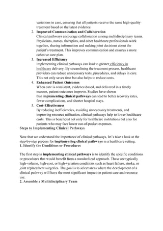 variations in care, ensuring that all patients receive the same high-quality
treatment based on the latest evidence.
2. Improved Communication and Collaboration
Clinical pathways encourage collaboration among multidisciplinary teams.
Physicians, nurses, therapists, and other healthcare professionals work
together, sharing information and making joint decisions about the
patient’s treatment. This improves communication and ensures a more
cohesive care plan.
3. Increased Efficiency
Implementing clinical pathways can lead to greater efficiency in
healthcare delivery. By streamlining the treatment process, healthcare
providers can reduce unnecessary tests, procedures, and delays in care.
This not only saves time but also helps to reduce costs.
4. Enhanced Patient Outcomes
When care is consistent, evidence-based, and delivered in a timely
manner, patient outcomes improve. Studies have shown
that implementing clinical pathways can lead to better recovery rates,
fewer complications, and shorter hospital stays.
5. Cost-Effectiveness
By reducing inefficiencies, avoiding unnecessary treatments, and
improving resource utilization, clinical pathways help to lower healthcare
costs. This is beneficial not only for healthcare institutions but also for
patients who may face lower out-of-pocket expenses.
Steps to Implementing Clinical Pathways
Now that we understand the importance of clinical pathways, let’s take a look at the
step-by-step process for implementing clinical pathways in a healthcare setting.
1. Identify the Conditions or Procedures
The first step in implementing clinical pathways is to identify the specific conditions
or procedures that would benefit from a standardized approach. These are typically
high-volume, high-cost, or high-variation conditions such as heart failure, stroke, or
joint replacement surgeries. The goal is to select areas where the development of a
clinical pathway will have the most significant impact on patient care and resource
use.
2. Assemble a Multidisciplinary Team
 