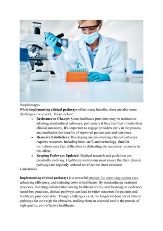 PeopleImages
While implementing clinical pathways offers many benefits, there are also some
challenges to consider. These include:
 Resistance to Change: Some healthcare providers may be resistant to
adopting standardized pathways, particularly if they feel that it limits their
clinical autonomy. It’s important to engage providers early in the process
and emphasize the benefits of improved patient care and outcomes.
 Resource Limitations: Developing and maintaining clinical pathways
requires resources, including time, staff, and technology. Smaller
institutions may face difficulties in dedicating the necessary resources to
this effort.
 Keeping Pathways Updated: Medical research and guidelines are
constantly evolving. Healthcare institutions must ensure that their clinical
pathways are regularly updated to reflect the latest evidence.
Conclusion
Implementing clinical pathways is a powerful strategy for improving patient care,
enhancing efficiency, and reducing costs in healthcare. By standardizing treatment
processes, fostering collaboration among healthcare teams, and focusing on evidence-
based best practices, clinical pathways can lead to better outcomes for patients and
healthcare providers alike. Though challenges exist, the long-term benefits of clinical
pathways far outweigh the obstacles, making them an essential tool in the pursuit of
high-quality, cost-effective healthcare.
 