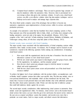 IMPLEMENTING CLOUD COMPUTING 10
viii. Computer-based simulators and designs. These are used to generate huge amounts of
data for simulation within the automotive firms. However, there is provisioned low-
cost storage as these data grows into enormous volumes. In such a case, cloud-based
services can offer a cost effective solution where big data analysis techniques such as
Hadoop can be used to analyze and manage huge corporate data.
The above listed points comprise some of the advantages that are likely to become any
automotive organization upon implementation of cloud services within its services and products
production processes.
An example of an automotive center that has benefited from cloud computing systems is Pune.
Pune represent one of the top automobile hubs in India, which, as of today, have emerged as the
leading automotive sector not only in the region, but also globally (Ramsey, 2012). Pune
comprise of the ‘who’s and who’ of India including General Motors, Mahindra & Mahindra, and
Volkswagen among others, all who have setup their plants at Pune (Ramsey, 2012).
Potential security issues associated with Cloud Computing
The major security issues associated with the implementation of cloud computing systems within
automotive firms mainly on data security. For instance, the IT manager need to research on and
conclusively respond to the following questions before making any considerations of adopting a
cloud-based system:
i. How secure shall the organizational data be at the time of transition from the current
information systems to a new cloud based system?
ii. Will the new cloud system pay respect to data integrity for each group of users, either
for the organization, its employees, and the consumer group?
iii. Does the new cloud system pay adequate respect to both the internal or external
ethical and social requirements?
iv. Shall the new cloud system ensure secure and personalized use of the cloud-based
resources reliably?
To achieve the highest level of user satisfaction with the product vehicle, car manufactures such
as Bentley install computer systems that collect user-specific data. The data may include voice or
even personal identifications and credentials which are then transferred into the cloud. This
means that, if access to such personal data is not made absolute only to the authorized personnel,
then the entire cloud system represents a fault. Private user data may leak to malicious groups
that could hold malicious intents against the car users.
The second major security consideration while implementing cloud systems in automotive firms
include social and organizational ethics. For instance, cloud services such as the location-based
cloud services that warns a car user when the gas is low and locates the nearest service station for
the user acts as a typical surveillance system that monitors and records every move that a
particular car owner makes. Such is a major security and ethical concern that information
 