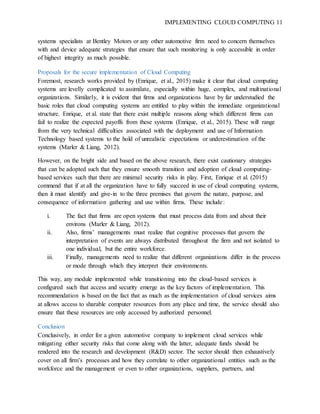 IMPLEMENTING CLOUD COMPUTING 11
systems specialists at Bentley Motors or any other automotive firm need to concern themselves
with and device adequate strategies that ensure that such monitoring is only accessible in order
of highest integrity as much possible.
Proposals for the secure implementation of Cloud Computing
Foremost, research works provided by (Enrique, et al., 2015) make it clear that cloud computing
systems are levelly complicated to assimilate, especially within huge, complex, and multinational
organizations. Similarly, it is evident that firms and organizations have by far understudied the
basic roles that cloud computing systems are entitled to play within the immediate organizational
structure. Enrique, et al. state that there exist multiple reasons along which different firms can
fail to realize the expected payoffs from these systems (Enrique, et al., 2015). These will range
from the very technical difficulties associated with the deployment and use of Information
Technology based systems to the hold of unrealistic expectations or underestimation of the
systems (Marler & Liang, 2012).
However, on the bright side and based on the above research, there exist cautionary strategies
that can be adopted such that they ensure smooth transition and adoption of cloud computing-
based services such that there are minimal security risks in play. First, Enrique et al. (2015)
commend that if at all the organization have to fully succeed in use of cloud computing systems,
then it must identify and give-in to the three premises that govern the nature, purpose, and
consequence of information gathering and use within firms. These include:
i. The fact that firms are open systems that must process data from and about their
environs (Marler & Liang, 2012).
ii. Also, firms’ managements must realize that cognitive processes that govern the
interpretation of events are always distributed throughout the firm and not isolated to
one individual, but the entire workforce.
iii. Finally, managements need to realize that different organizations differ in the process
or mode through which they interpret their environments.
This way, any module implemented while transitioning into the cloud-based services is
configured such that access and security emerge as the key factors of implementation. This
recommendation is based on the fact that as much as the implementation of cloud services aims
at allows access to sharable computer resources from any place and time, the service should also
ensure that these resources are only accessed by authorized personnel.
Conclusion
Conclusively, in order for a given automotive company to implement cloud services while
mitigating either security risks that come along with the latter, adequate funds should be
rendered into the research and development (R&D) sector. The sector should then exhaustively
cover on all firm’s processes and how they correlate to other organizational entities such as the
workforce and the management or even to other organizations, suppliers, partners, and
 