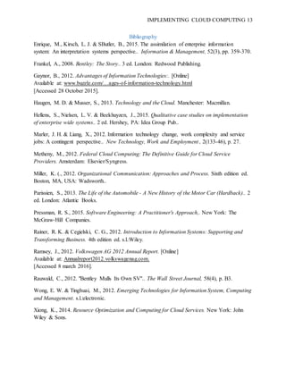 IMPLEMENTING CLOUD COMPUTING 13
Bibliography
Enrique, M., Kirsch, L. J. & SButler, B., 2015. The assimilation of enterprise information
system: An interpretation systems perspective.. Information & Management, 52(3), pp. 359-370.
Frankel, A., 2008. Bentley: The Story.. 3 ed. London: Redwood Publishing.
Gaynor, B., 2012. Advantages of Information Technologies:. [Online]
Available at: www.buzzle.com/…ages-of-information-technology.html
[Accessed 28 October 2015].
Haugen, M. D. & Musser, S., 2013. Technology and the Cloud. Manchester: Macmillan.
Hellens, S., Nielsen, L. V. & Beekhuyzen, J., 2015. Qualitative case studies on implementation
of enterprise wide systems.. 2 ed. Hershey, PA: Idea Group Pub..
Marler, J. H. & Liang, X., 2012. Information technology change, work complexity and service
jobs: A contingent perspective.. New Technology, Work and Employment , 2(133-46), p. 27.
Metheny, M., 2012. Federal Cloud Computing: The Definitive Guide for Cloud Service
Providers. Amsterdam: Elsevier/Syngress.
Miller, K. (., 2012. Organizational Communication: Approaches and Process. Sixth edition ed.
Boston, MA, USA: Wadsworth..
Parissien, S., 2013. The Life of the Automobile - A New History of the Motor Car (Hardback).. 2
ed. London: Atlantic Books.
Pressman, R. S., 2015. Software Engineering: A Practitioner's Approach,. New York: The
McGraw-Hill Companies.
Rainer, R. K. & Cegielski, C. G., 2012. Introduction to Information Systems: Supporting and
Transforming Business. 4th edition ed. s.l.:Wiley.
Ramsey, J., 2012. Volkswagen AG 2012 Annual Report. [Online]
Available at: Annualreport2012.volkswagenag.com.
[Accessed 8 march 2016].
Rauwald, C., 2012. "Bentley Mulls Its Own SV".. The Wall Street Journal, 58(4), p. B3.
Wong, E. W. & Tinghuai, M., 2012. Emerging Technologies for Information System, Computing
and Management. s.l.:electronic.
Xiong, K., 2014. Resource Optimization and Computing for Cloud Services. New York: John
Wiley & Sons.
 