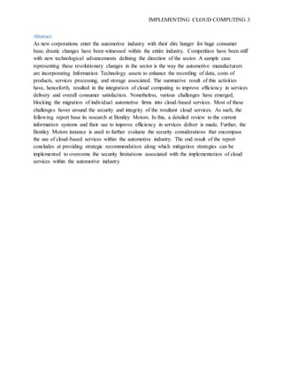 IMPLEMENTING CLOUD COMPUTING 3
Abstract
As new corporations enter the automotive industry with their dire hunger for huge consumer
base, drastic changes have been witnessed within the entire industry. Competition have been stiff
with new technological advancements defining the direction of the sector. A sample case
representing these revolutionary changes in the sector is the way the automotive manufacturers
are incorporating Information Technology assets to enhance the recording of data, costs of
products, services processing, and storage associated. The summative result of this activities
have, henceforth, resulted in the integration of cloud computing to improve efficiency in services
delivery and overall consumer satisfaction. Nonetheless, various challenges have emerged,
blocking the migration of individual automotive firms into cloud-based services. Most of these
challenges hover around the security and integrity of the resultant cloud services. As such, the
following report base its research at Bentley Motors. In this, a detailed review to the current
information systems and their use to improve efficiency in services deliver is made. Further, the
Bentley Motors instance is used to further evaluate the security considerations that encompass
the use of cloud-based services within the automotive industry. The end result of the report
concludes at providing strategic recommendation along which mitigation strategies can be
implemented to overcome the security limitations associated with the implementation of cloud
services within the automotive industry.
 