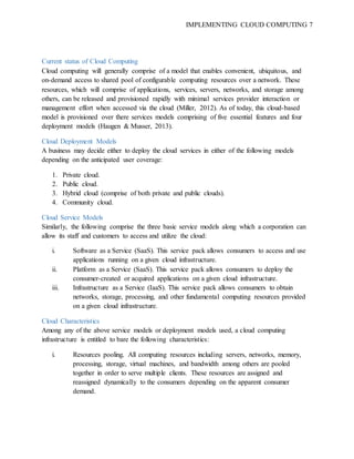 IMPLEMENTING CLOUD COMPUTING 7
Current status of Cloud Computing
Cloud computing will generally comprise of a model that enables convenient, ubiquitous, and
on-demand access to shared pool of configurable computing resources over a network. These
resources, which will comprise of applications, services, servers, networks, and storage among
others, can be released and provisioned rapidly with minimal services provider interaction or
management effort when accessed via the cloud (Miller, 2012). As of today, this cloud-based
model is provisioned over there services models comprising of five essential features and four
deployment models (Haugen & Musser, 2013).
Cloud Deployment Models
A business may decide either to deploy the cloud services in either of the following models
depending on the anticipated user coverage:
1. Private cloud.
2. Public cloud.
3. Hybrid cloud (comprise of both private and public clouds).
4. Community cloud.
Cloud Service Models
Similarly, the following comprise the three basic service models along which a corporation can
allow its staff and customers to access and utilize the cloud:
i. Software as a Service (SaaS). This service pack allows consumers to access and use
applications running on a given cloud infrastructure.
ii. Platform as a Service (SaaS). This service pack allows consumers to deploy the
consumer-created or acquired applications on a given cloud infrastructure.
iii. Infrastructure as a Service (IaaS). This service pack allows consumers to obtain
networks, storage, processing, and other fundamental computing resources provided
on a given cloud infrastructure.
Cloud Characteristics
Among any of the above service models or deployment models used, a cloud computing
infrastructure is entitled to bare the following characteristics:
i. Resources pooling. All computing resources including servers, networks, memory,
processing, storage, virtual machines, and bandwidth among others are pooled
together in order to serve multiple clients. These resources are assigned and
reassigned dynamically to the consumers depending on the apparent consumer
demand.
 