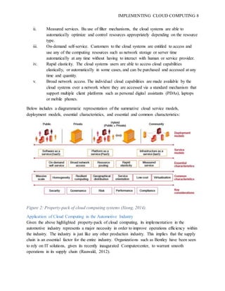 IMPLEMENTING CLOUD COMPUTING 8
ii. Measured services. Bu use of filter mechanisms, the cloud systems are able to
automatically optimize and control resources appropriately depending on the resource
type.
iii. On-demand self-service. Customers to the cloud systems are entitled to access and
use any of the computing resources such as network storage or server time
automatically at any time without having to interact with human or service provider.
iv. Rapid elasticity. The cloud systems users are able to access cloud capabilities
elastically, or automatically in some cases, and can be purchased and accessed at any
time and quantity.
v. Broad network access. The individual cloud capabilities are made available by the
cloud systems over a network where they are accessed via a standard mechanism that
support multiple client platforms such as personal digital assistants (PDAs), laptops
or mobile phones.
Below includes a diagrammatic representation of the summative cloud service models,
deployment models, essential characteristics, and essential and common characteristics:
Figure 2: Property-pack of cloud computing systems (Xiong, 2014).
Application of Cloud Computing in the Automotive Industry
Given the above highlighted property-pack of cloud computing, its implementation in the
automotive industry represents a major necessity in order to improve operations efficiency within
the industry. The industry is just like any other production industry. This implies that the supply
chain is an essential factor for the entire industry. Organizations such as Bentley have been seen
to rely on IT solutions, given its recently inaugurated Computercenter, to warrant smooth
operations in its supply chain (Rauwald, 2012).
 