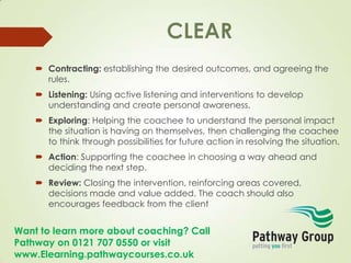 Want to learn more about coaching? Call
Pathway on 0121 707 0550 or visit
www.Elearning.pathwaycourses.co.uk
 Contracting: establishing the desired outcomes, and agreeing the
rules.
 Listening: Using active listening and interventions to develop
understanding and create personal awareness.
 Exploring: Helping the coachee to understand the personal impact
the situation is having on themselves, then challenging the coachee
to think through possibilities for future action in resolving the situation.
 Action: Supporting the coachee in choosing a way ahead and
deciding the next step.
 Review: Closing the intervention, reinforcing areas covered,
decisions made and value added. The coach should also
encourages feedback from the client
 