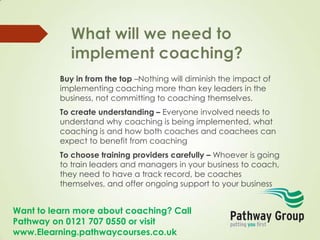 Want to learn more about coaching? Call
Pathway on 0121 707 0550 or visit
www.Elearning.pathwaycourses.co.uk
Buy in from the top –Nothing will diminish the impact of
implementing coaching more than key leaders in the
business, not committing to coaching themselves.
To create understanding – Everyone involved needs to
understand why coaching is being implemented, what
coaching is and how both coaches and coachees can
expect to benefit from coaching
To choose training providers carefully – Whoever is going
to train leaders and managers in your business to coach,
they need to have a track record, be coaches
themselves, and offer ongoing support to your business
 