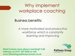 Want to learn more about coaching? Call
Pathway on 0121 707 0550 or visit
www.Elearning.pathwaycourses.co.uk
Why implement
workplace coaching
Business benefits:
A more motivated and productive
workforce which is constantly
learning and improving
 