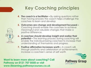 Want to learn more about coaching? Call
Pathway on 0121 707 0550 or visit
www.Elearning.pathwaycourses.co.uk
4. The coach is a facilitator – By asking questions rather
than having answers the coach helps challenge the
coachee to learn and develop
5. Outcomes are change and development focussed –
Coaching should enable the coachee to achieve
meaningful and valuable changes that make a
positive difference.
6. A coachee should develop insight and realise their
potential – The learning process during coaching will
enable the individual being coached to increase their
understanding of themselves and progress.
7. Positive affirmation increases worth – A coach will,
through positivity and celebration of achievements
increase a coachee’s sense of self worth
 