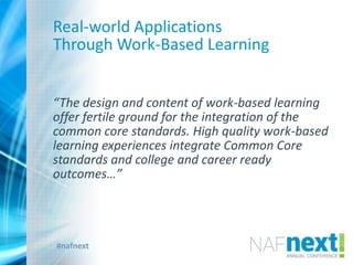 #nafnext
Real-world Applications
Through Work-Based Learning
“The design and content of work-based learning
offer fertile ground for the integration of the
common core standards. High quality work-based
learning experiences integrate Common Core
standards and college and career ready
outcomes…”
 