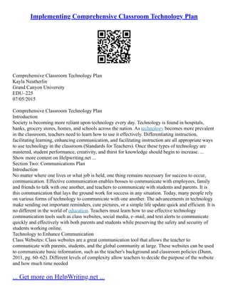 Implementing Comprehensive Classroom Technology Plan
Comprehensive Classroom Technology Plan
Kayla Neatherlin
Grand Canyon University
EDU–225
07/05/2015
Comprehensive Classroom Technology Plan
Introduction
Society is becoming more reliant upon technology every day. Technology is found in hospitals,
banks, grocery stores, homes, and schools across the nation. As technology becomes more prevalent
in the classroom, teachers need to learn how to use it effectively. Differentiating instruction,
facilitating learning, enhancing communication, and facilitating instruction are all appropriate ways
to use technology in the classroom (Standards for Teachers). Once these types of technology are
mastered, student performance, creativity, and thirst for knowledge should begin to increase. ...
Show more content on Helpwriting.net ...
Section Two: Communications Plan
Introduction
No matter where one lives or what job is held, one thing remains necessary for success to occur,
communication. Effective communication enables bosses to communicate with employees, family
and friends to talk with one another, and teachers to communicate with students and parents. It is
this communication that lays the ground work for success in any situation. Today, many people rely
on various forms of technology to communicate with one another. The advancements in technology
make sending out important reminders, cute pictures, or a simple life update quick and efficient. It is
no different in the world of education. Teachers must learn how to use effective technology
communication tools such as class websites, social media, e–mail, and text alerts to communicate
quickly and effectively with both parents and students while preserving the safety and security of
students working online.
Technology to Enhance Communication
Class Websites: Class websites are a great communication tool that allows the teacher to
communicate with parents, students, and the global community at large. These websites can be used
to communicate basic information, such as the teacher's background and classroom policies (Dunn,
2011, pg. 60–62). Different levels of complexity allow teachers to decide the purpose of the website
and how much time needed
... Get more on HelpWriting.net ...
 