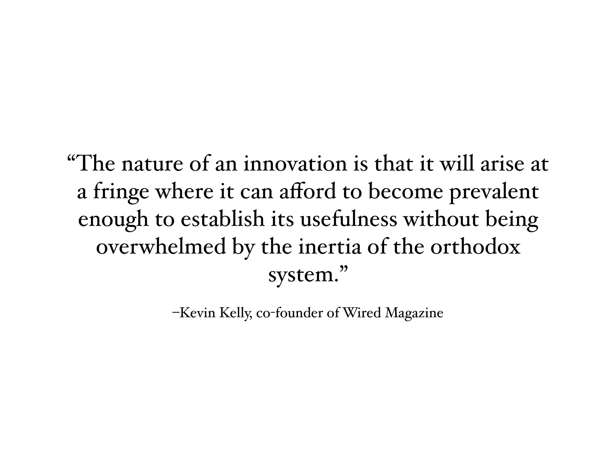 –Kevin Kelly, co-founder of Wired Magazine
“The nature of an innovation is that it will arise at
a fringe where it can aﬀord to become prevalent
enough to establish its usefulness without being
overwhelmed by the inertia of the orthodox
system.”
 