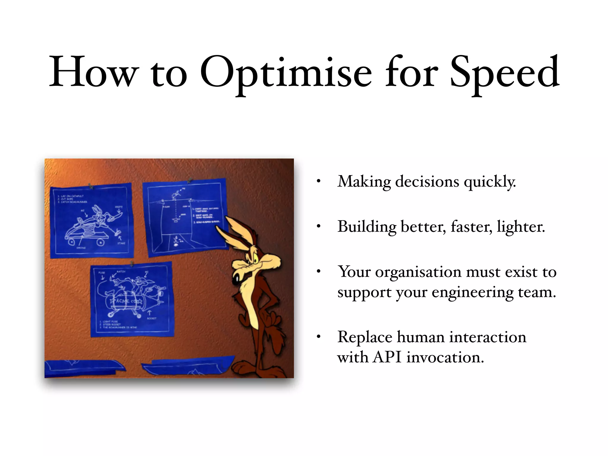 • Making decisions quickly.
• Building better, faster, lighter.
• Your organisation must exist to
support your engineering team.
• Replace human interaction
with API invocation.
How to Optimise for Speed
 