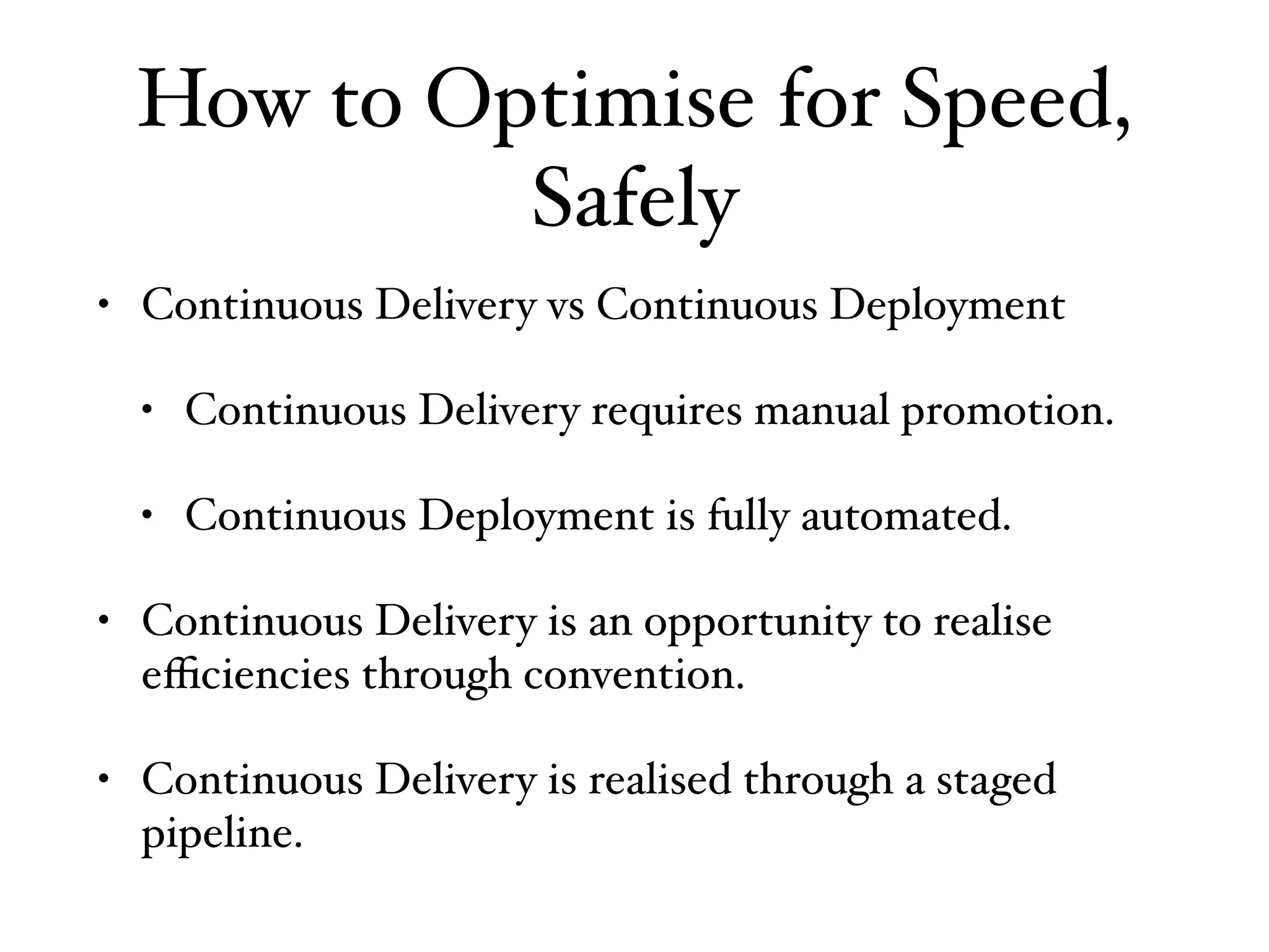 How to Optimise for Speed,
Safely
• Continuous Delivery vs Continuous Deployment
• Continuous Delivery requires manual promotion.
• Continuous Deployment is fully automated.
• Continuous Delivery is an opportunity to realise
eﬃciencies through convention.
• Continuous Delivery is realised through a staged
pipeline.
 