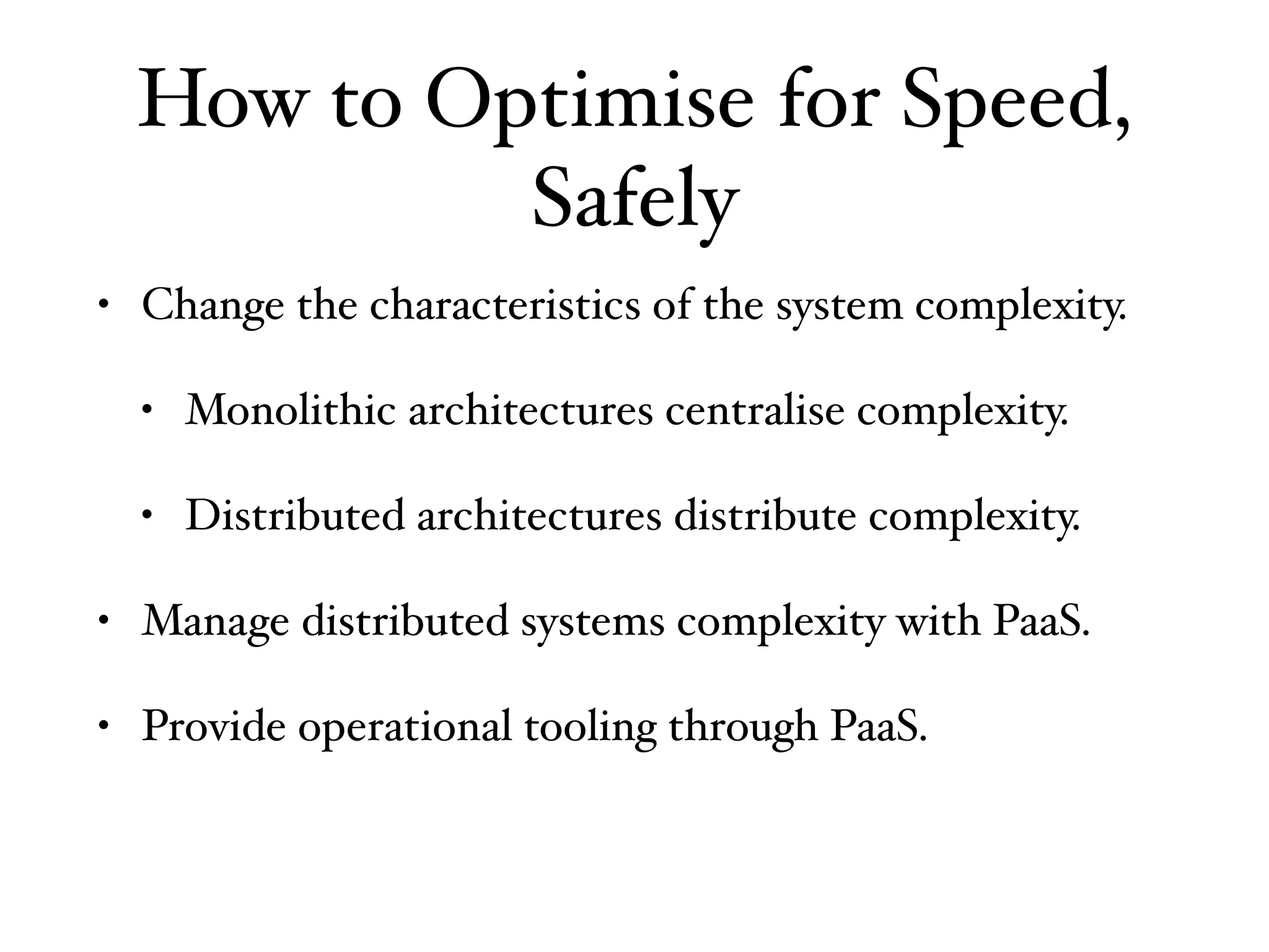 How to Optimise for Speed,
Safely
• Change the characteristics of the system complexity.
• Monolithic architectures centralise complexity.
• Distributed architectures distribute complexity.
• Manage distributed systems complexity with PaaS.
• Provide operational tooling through PaaS.
 