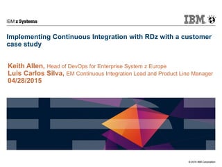 © 2015 IBM Corporation
IBM z Systems
© 2015 IBM Corporation
Implementing Continuous Integration with RDz with a customer
case study
Keith Allen, Head of DevOps for Enterprise System z Europe
Luis Carlos Silva, EM Continuous Integration Lead and Product Line Manager
04/28/2015
 