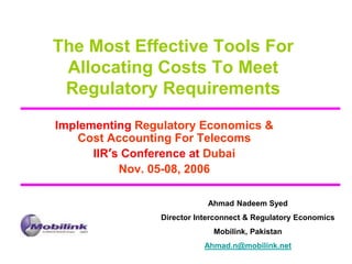 The Most Effective Tools For
Allocating Costs To Meet
Regulatory Requirements
Implementing Regulatory Economics &
Cost Accounting For Telecoms
IIR’s Conference at Dubai
Nov. 05-08, 2006
Ahmad Nadeem Syed
Director Interconnect & Regulatory Economics
Mobilink, Pakistan
Ahmad.n@mobilink.net
 