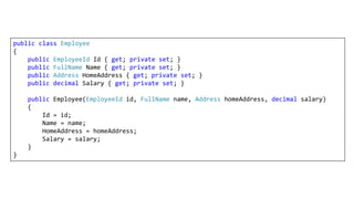 public class Employee
{
public EmployeeId Id { get; private set; }
public FullName Name { get; private set; }
public Address HomeAddress { get; private set; }
public decimal Salary { get; private set; }
public Employee(EmployeeId id, FullName name, Address homeAddress, decimal salary)
{
Id = id;
Name = name;
HomeAddress = homeAddress;
Salary = salary;
}
}
 