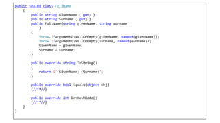 public sealed class FullName
{
public string GivenName { get; }
public string Surname { get; }
public FullName(string givenName, string surname
)
{
Throw.IfArgumentIsNullOrEmpty(givenName, nameof(givenName));
Throw.IfArgumentIsNullOrEmpty(surname, nameof(surname));
GivenName = givenName;
Surname = surname;
}
public override string ToString()
{
return $"{GivenName} {Surname}";
}
public override bool Equals(object obj)
{//**//}
public override int GetHashCode()
{//**//}
}
}
 