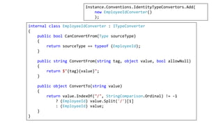 internal class EmployeeIdConverter : ITypeConverter
{
public bool CanConvertFrom(Type sourceType)
{
return sourceType == typeof (EmployeeId);
}
public string ConvertFrom(string tag, object value, bool allowNull)
{
return $"{tag}{value}";
}
public object ConvertTo(string value)
{
return value.IndexOf("/", StringComparison.Ordinal) != -1
? (EmployeeId) value.Split('/')[1]
: (EmployeeId) value;
}
}
Instance.Conventions.IdentityTypeConvertors.Add(
new EmployeeIdConverter()
);
 