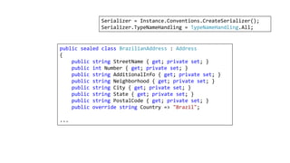 public sealed class BrazilianAddress : Address
{
public string StreetName { get; private set; }
public int Number { get; private set; }
public string AdditionalInfo { get; private set; }
public string Neighborhood { get; private set; }
public string City { get; private set; }
public string State { get; private set; }
public string PostalCode { get; private set; }
public override string Country => "Brazil";
...
Serializer = Instance.Conventions.CreateSerializer();
Serializer.TypeNameHandling = TypeNameHandling.All;
 