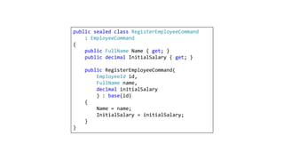 public sealed class RegisterEmployeeCommand
: EmployeeCommand
{
public FullName Name { get; }
public decimal InitialSalary { get; }
public RegisterEmployeeCommand(
EmployeeId id,
FullName name,
decimal initialSalary
) : base(id)
{
Name = name;
InitialSalary = initialSalary;
}
}
 