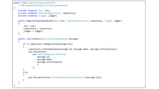 public class RegisterEmployeeHandler
: IMessageHandler<RegisterEmployeeCommand>
{
private readonly IBus _bus;
private readonly IEmployeeRepository _repository;
private readonly ILogger _logger;
public RegisterEmployeeHandler(IBus bus, IEmployeeRepository repository, ILogger logger)
{
_bus = bus;
_repository = repository;
_logger = logger;
}
public void Handle(RegisterEmployeeCommand message)
{
if (!_repository.IsRegistered(message.Id))
{
_repository.CreateEmployee(message.Id, message.Name, message.InitialSalary);
_bus.RaiseEvent(
new EmployeeRegisteredEvent(
message.Id,
message.Name,
message.InitialSalary
)
);
}
else
{
_bus.RaiseEvent(new FailedToRegisterEmployeeEvent(message.Id));
}
}
}
 