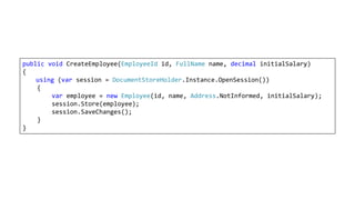 public void CreateEmployee(EmployeeId id, FullName name, decimal initialSalary)
{
using (var session = DocumentStoreHolder.Instance.OpenSession())
{
var employee = new Employee(id, name, Address.NotInformed, initialSalary);
session.Store(employee);
session.SaveChanges();
}
}
 