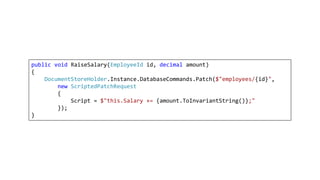 public void RaiseSalary(EmployeeId id, decimal amount)
{
DocumentStoreHolder.Instance.DatabaseCommands.Patch($"employees/{id}",
new ScriptedPatchRequest
{
Script = $"this.Salary += {amount.ToInvariantString()};"
});
}
 
