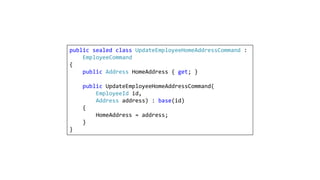 public sealed class UpdateEmployeeHomeAddressCommand :
EmployeeCommand
{
public Address HomeAddress { get; }
public UpdateEmployeeHomeAddressCommand(
EmployeeId id,
Address address) : base(id)
{
HomeAddress = address;
}
}
 
