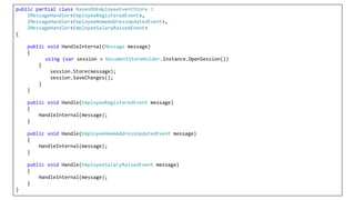 public partial class RavenDbEmployeeEventStore :
IMessageHandler<EmployeeRegisteredEvent>,
IMessageHandler<EmployeeHomeAddressUpdatedEvent>,
IMessageHandler<EmployeeSalaryRaisedEvent>
{
public void HandleInternal(Message message)
{
using (var session = DocumentStoreHolder.Instance.OpenSession())
{
session.Store(message);
session.SaveChanges();
}
}
public void Handle(EmployeeRegisteredEvent message)
{
HandleInternal(message);
}
public void Handle(EmployeeHomeAddressUpdatedEvent message)
{
HandleInternal(message);
}
public void Handle(EmployeeSalaryRaisedEvent message)
{
HandleInternal(message);
}
}
 