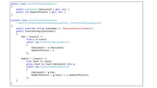 public class EventsPerEmployeeResult
{
public EmployeeId EmployeeId { get; set; }
public int NumberOfEvents { get; set; }
}
private class EventsPerEmployeeIndex
: AbstractIndexCreationTask<EmployeeEvent, EventsPerEmployeeResult>
{
public override string IndexName => "EmployeeEvents/Summary";
public EventsPerEmployeeIndex()
{
Map = (events) =>
from e in events
select new EventsPerEmployeeResult
{
EmployeeId = e.EmployeeId,
NumberOfEvents = 1
};
Reduce = (inputs) =>
from input in inputs
group input by input.EmployeeId into g
select new EventsPerEmployeeResult
{
EmployeeId = g.Key,
NumberOfEvents = g.Sum(x => x.NumberOfEvents)
};
}
}
 