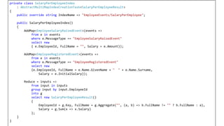 private class SalaryPerEmployeeIndex
: AbstractMultiMapIndexCreationTask<SalaryPerEmployeeResult>
{
public override string IndexName => "EmployeeEvents/SalaryPerEmployee";
public SalaryPerEmployeeIndex()
{
AddMap<EmployeeSalaryRaisedEvent>(events =>
from e in events
where e.MessageType == "EmployeeSalaryRaisedEvent"
select new
{ e.EmployeeId, FullName = "", Salary = e.Amount});
AddMap<EmployeeRegisteredEvent>(events =>
from e in events
where e.MessageType == "EmployeeRegisteredEvent"
select new
{e.EmployeeId, FullName = e.Name.GivenName + " " + e.Name.Surname,
Salary = e.InitialSalary});
Reduce = inputs =>
from input in inputs
group input by input.EmployeeId
into g
select new SalaryPerEmployeeResult()
{
EmployeeId = g.Key, FullName = g.Aggregate("", (a, b) => b.FullName != "" ? b.FullName : a),
Salary = g.Sum(x => x.Salary)
};
}
}
 