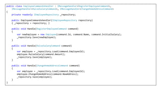 public class EmployeeCommandsHandler : IMessageHandler<RegisterEmployeeCommand>,
IMessageHandler<RaiseSalaryCommand>, IMessageHandler<ChangeHomeAddressCommand>
{
private readonly IEmployeeRepository _repository;
public EmployeeCommandsHandler(IEmployeeRepository repository)
{ _repository = repository; }
public void Handle(RegisterEmployeeCommand command)
{
var newEmployee = new Employee(command.Id, command.Name, command.InitialSalary);
_repository.Save(newEmployee);
}
public void Handle(RaiseSalaryCommand command)
{
var employee = _repository.Load(command.EmployeeId);
employee.RaiseSalary(command.Amount);
_repository.Save(employee);
}
public void Handle(ChangeHomeAddressCommand command)
{
var employee = _repository.Load(command.EmployeeId);
employee.ChangeHomeAddress(command.NewAddress);
_repository.Save(employee);
}
}
 