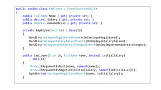 public sealed class Employee : EventSourced<Guid>
{
public FullName Name { get; private set; }
public decimal Salary { get; private set; }
public Address HomeAddress { get; private set; }
private Employee(Guid id) : base(id)
{
Handles<EmployeeRegisteredEvent>(OnEmployeeRegistered);
Handles<EmployeeSalaryRaisedEvent>(OnEmployeeSalaryRaised);
Handles<EmployeeHomeAddressChangedEvent>(OnEmployeeHomeAddressChanged);
}
public Employee(Guid id, FullName name, decimal initialSalary)
: this(id)
{
Throw.IfArgumentIsNull(name, nameof(name));
Throw.IfArgumentIsNegative(initialSalary, nameof(initialSalary));
Update(new EmployeeRegisteredEvent(name, initialSalary));
}
 