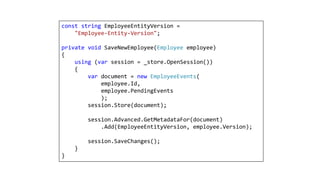 const string EmployeeEntityVersion =
"Employee-Entity-Version";
private void SaveNewEmployee(Employee employee)
{
using (var session = _store.OpenSession())
{
var document = new EmployeeEvents(
employee.Id,
employee.PendingEvents
);
session.Store(document);
session.Advanced.GetMetadataFor(document)
.Add(EmployeeEntityVersion, employee.Version);
session.SaveChanges();
}
}
 