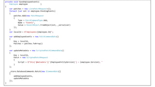 private void SaveEmployeeEvents(
Employee employee )
{
var patches = new List<PatchRequest>();
foreach (var evt in employee.PendingEvents)
{
patches.Add(new PatchRequest
{
Type = PatchCommandType.Add,
Name = "Events",
Value = RavenJObject.FromObject(evt, _serializer)
});
}
var localId = $"employees/{employee.Id}";
var addEmployeeEvents = new PatchCommandData()
{
Key = localId,
Patches = patches.ToArray()
};
var updateMetadata = new ScriptedPatchCommandData()
{
Key = localId,
Patch = new ScriptedPatchRequest
{
Script = $"this['@metadata']['{EmployeeEntityVersion}'] = {employee.Version}; "
}
};
_store.DatabaseCommands.Batch(new ICommandData[]
{
addEmployeeEvents,
updateMetadata
});
}
 