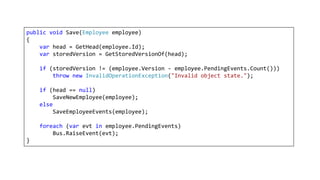 public void Save(Employee employee)
{
var head = GetHead(employee.Id);
var storedVersion = GetStoredVersionOf(head);
if (storedVersion != (employee.Version - employee.PendingEvents.Count()))
throw new InvalidOperationException("Invalid object state.");
if (head == null)
SaveNewEmployee(employee);
else
SaveEmployeeEvents(employee);
foreach (var evt in employee.PendingEvents)
Bus.RaiseEvent(evt);
}
 