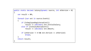 public static decimal Salary(dynamic source, int atVersion = 0)
{
var result = 0M;
foreach (var evt in source.Events)
{
if (IsEmployeeRegistered(evt))
result += (decimal) evt.InitialSalary;
else if (IsSalaryRaised(evt))
result += (decimal) evt.Amount;
if (atVersion != 0 && evt.Version == atVersion)
break;
}
return result;
}
 