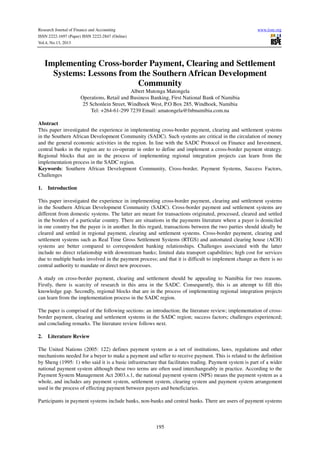 Research Journal of Finance and Accounting
ISSN 2222-1697 (Paper) ISSN 2222-2847 (Online)
Vol.4, No.13, 2013

www.iiste.org

Implementing Cross-border Payment, Clearing and Settlement
Systems: Lessons from the Southern African Development
Community
Albert Mutonga Matongela
Operations, Retail and Business Banking, First National Bank of Namibia
25 Schonlein Street, Windhoek West, P.O Box 285, Windhoek, Namibia
Tel: +264-61-299 7239 Email: amatongela@fnbnamibia.com.na
Abstract
This paper investigated the experience in implementing cross-border payment, clearing and settlement systems
in the Southern African Development Community (SADC). Such systems are critical in the circulation of money
and the general economic activities in the region. In line with the SADC Protocol on Finance and Investment,
central banks in the region are to co-operate in order to define and implement a cross-border payment strategy.
Regional blocks that are in the process of implementing regional integration projects can learn from the
implementation process in the SADC region.
Keywords: Southern African Development Community, Cross-border, Payment Systems, Success Factors,
Challenges
1.

Introduction

This paper investigated the experience in implementing cross-border payment, clearing and settlement systems
in the Southern African Development Community (SADC). Cross-border payment and settlement systems are
different from domestic systems. The latter are meant for transactions originated, processed, cleared and settled
in the borders of a particular country. There are situations in the payments literature where a payer is domiciled
in one country but the payee is in another. In this regard, transactions between the two parties should ideally be
cleared and settled in regional payment, clearing and settlement systems. Cross-border payment, clearing and
settlement systems such as Real Time Gross Settlement Systems (RTGS) and automated clearing house (ACH)
systems are better compared to correspondent banking relationships. Challenges associated with the latter
include no direct relationship with downstream banks; limited data transport capabilities; high cost for services
due to multiple banks involved in the payment process; and that it is difficult to implement change as there is no
central authority to mandate or direct new processes.
A study on cross-border payment, clearing and settlement should be appealing to Namibia for two reasons.
Firstly, there is scarcity of research in this area in the SADC. Consequently, this is an attempt to fill this
knowledge gap. Secondly, regional blocks that are in the process of implementing regional integration projects
can learn from the implementation process in the SADC region.
The paper is comprised of the following sections: an introduction; the literature review; implementation of crossborder payment, clearing and settlement systems in the SADC region; success factors; challenges experienced;
and concluding remarks. The literature review follows next.
2.

Literature Review

The United Nations (2005: 122) defines payment system as a set of institutions, laws, regulations and other
mechanisms needed for a buyer to make a payment and seller to receive payment. This is related to the definition
by Sheng (1995: 1) who said it is a basic infrastructure that facilitates trading. Payment system is part of a wider
national payment system although these two terms are often used interchangeably in practice. According to the
Payment System Management Act 2003.s.1, the national payment system (NPS) means the payment system as a
whole, and includes any payment system, settlement system, clearing system and payment system arrangement
used in the process of effecting payment between payers and beneficiaries.
Participants in payment systems include banks, non-banks and central banks. There are users of payment systems

195

 