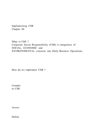 Implementing CSR
Chapter 04
What is CSR ?
Corporate Social Responsibility (CSR) is integration of
SOCIAL, ECONOMIC and
ENVIRONMENTAL concerns into Daily Business Operations.
How do we implement CSR ?
Commit
to CSR
Assess
Define
 