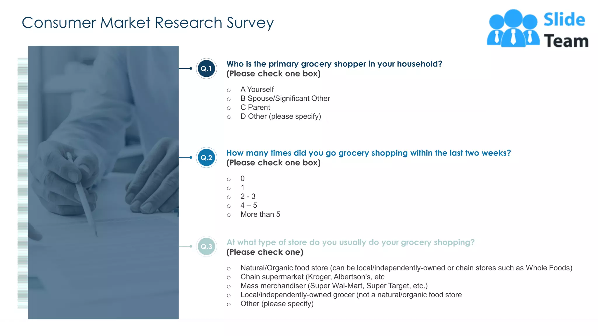 Consumer Market Research Survey
25
Who is the primary grocery shopper in your household?
(Please check one box)
o A Yourself
o B Spouse/Significant Other
o C Parent
o D Other (please specify)
How many times did you go grocery shopping within the last two weeks?
(Please check one box)
o 0
o 1
o 2 - 3
o 4 – 5
o More than 5
At what type of store do you usually do your grocery shopping?
(Please check one)
o Natural/Organic food store (can be local/independently-owned or chain stores such as Whole Foods)
o Chain supermarket (Kroger, Albertson's, etc
o Mass merchandiser (Super Wal-Mart, Super Target, etc.)
o Local/independently-owned grocer (not a natural/organic food store
o Other (please specify)
Q.1
Q.2
Q.3
This slide is 100% editable. Adapt it to your needs and capture your audience's attention.
 