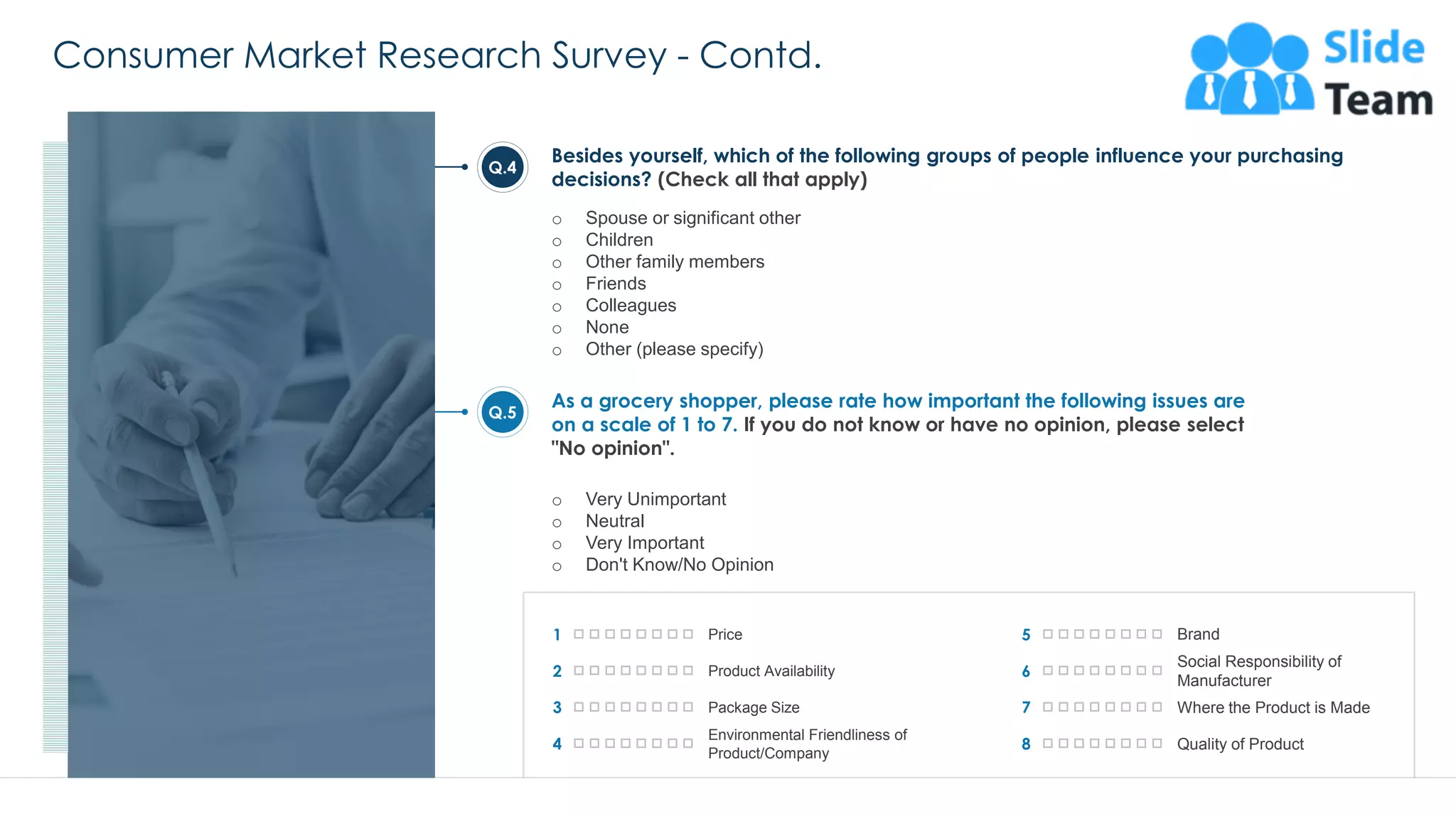 Consumer Market Research Survey - Contd.
26
Besides yourself, which of the following groups of people influence your purchasing
decisions? (Check all that apply)
o Spouse or significant other
o Children
o Other family members
o Friends
o Colleagues
o None
o Other (please specify)
As a grocery shopper, please rate how important the following issues are
on a scale of 1 to 7. If you do not know or have no opinion, please select
"No opinion".
o Very Unimportant
o Neutral
o Very Important
o Don't Know/No Opinion
Q.4
Q.5
1 Price
2 Product Availability
3 Package Size
4
Environmental Friendliness of
Product/Company
5 Brand
6
Social Responsibility of
Manufacturer
7 Where the Product is Made
8 Quality of Product
This slide is 100% editable. Adapt it to your needs and capture your audience's attention.
 