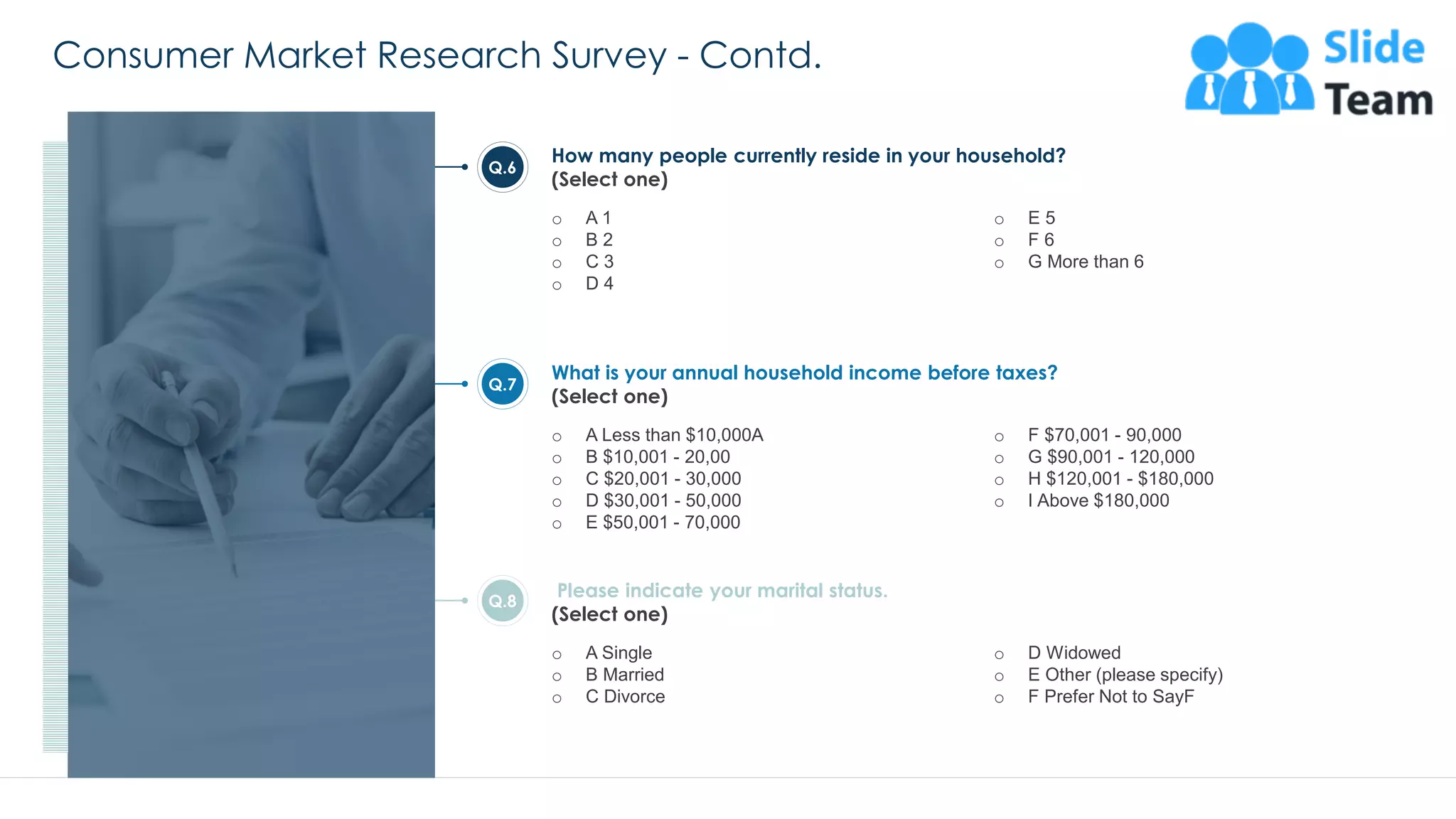 Consumer Market Research Survey - Contd.
27
How many people currently reside in your household?
(Select one)
o A 1
o B 2
o C 3
o D 4
o E 5
o F 6
o G More than 6
What is your annual household income before taxes?
(Select one)
o A Less than $10,000A
o B $10,001 - 20,00
o C $20,001 - 30,000
o D $30,001 - 50,000
o E $50,001 - 70,000
o F $70,001 - 90,000
o G $90,001 - 120,000
o H $120,001 - $180,000
o I Above $180,000
Q.6
Q.7
Please indicate your marital status.
(Select one)
o A Single
o B Married
o C Divorce
o D Widowed
o E Other (please specify)
o F Prefer Not to SayF
Q.8
This slide is 100% editable. Adapt it to your needs and capture your audience's attention.
 