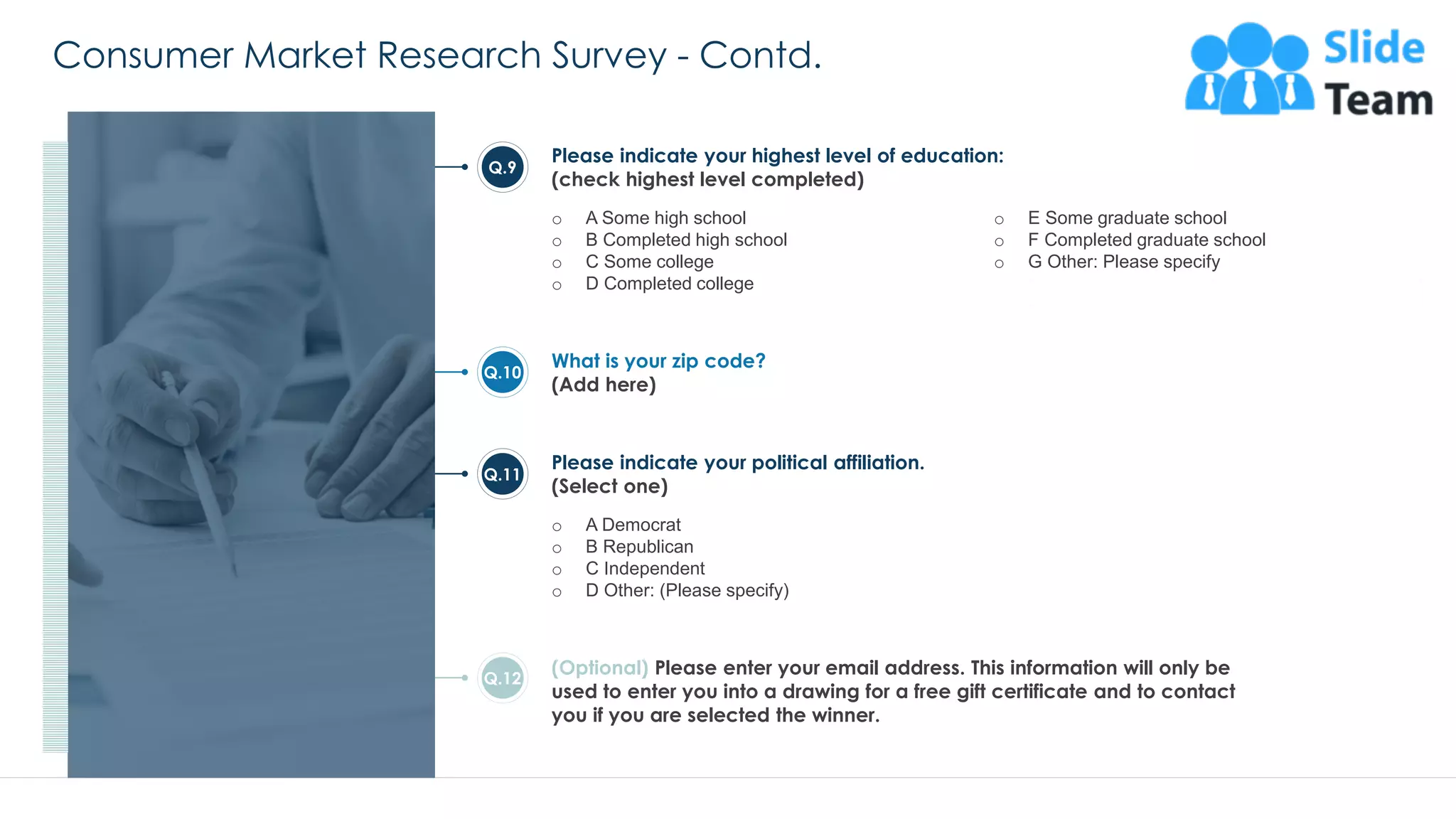 Consumer Market Research Survey - Contd.
28
Please indicate your highest level of education:
(check highest level completed)
o A Some high school
o B Completed high school
o C Some college
o D Completed college
o E Some graduate school
o F Completed graduate school
o G Other: Please specify
Q.9
What is your zip code?
(Add here)
Q.10
(Optional) Please enter your email address. This information will only be
used to enter you into a drawing for a free gift certificate and to contact
you if you are selected the winner.
Q.12
Please indicate your political affiliation.
(Select one)
o A Democrat
o B Republican
o C Independent
o D Other: (Please specify)
Q.11
This slide is 100% editable. Adapt it to your needs and capture your audience's attention.
 