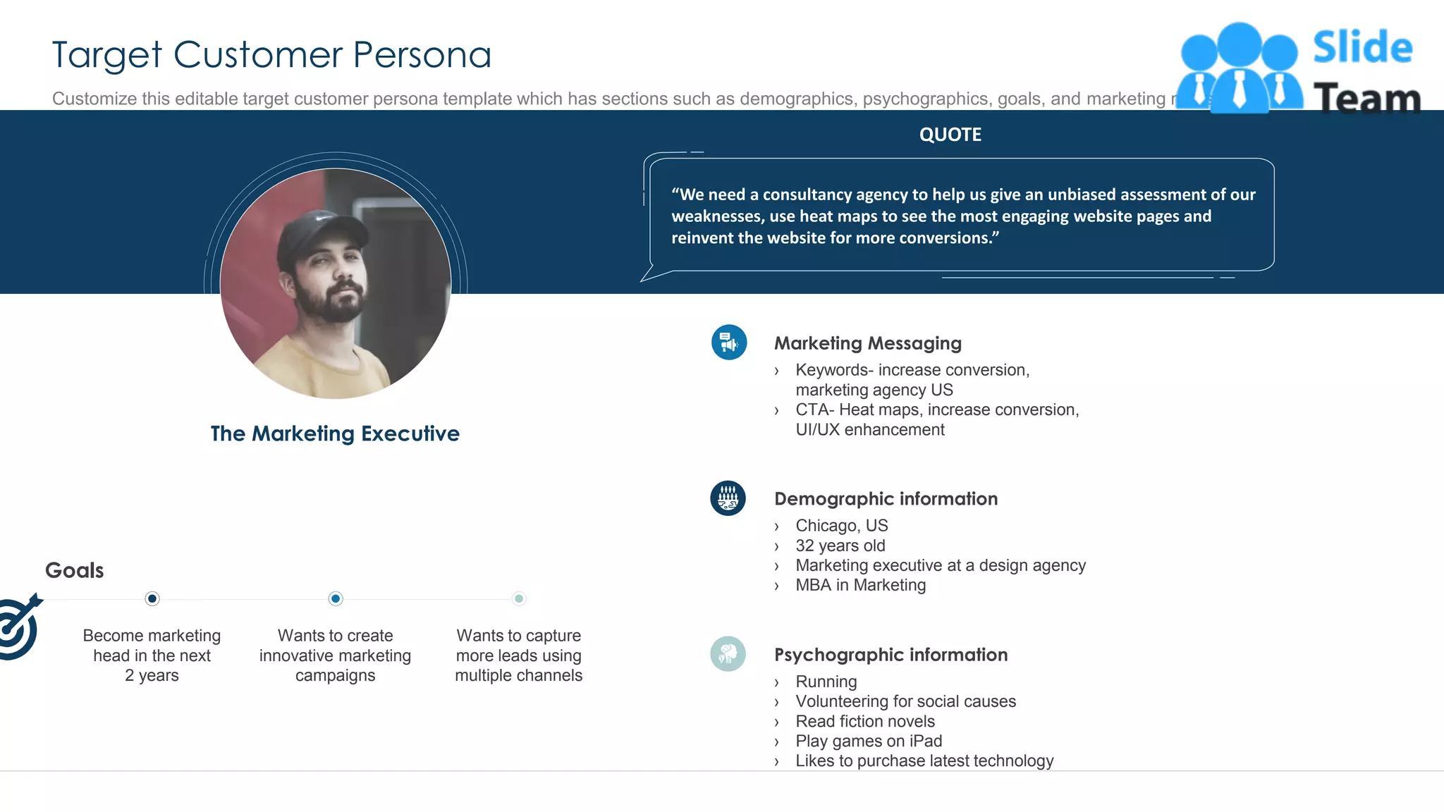 Target Customer Persona
35
Customize this editable target customer persona template which has sections such as demographics, psychographics, goals, and marketing messaging
QUOTE
“We need a consultancy agency to help us give an unbiased assessment of our
weaknesses, use heat maps to see the most engaging website pages and
reinvent the website for more conversions.”
The Marketing Executive
Goals
Wants to capture
more leads using
multiple channels
Become marketing
head in the next
2 years
Wants to create
innovative marketing
campaigns
Demographic information
› Chicago, US
› 32 years old
› Marketing executive at a design agency
› MBA in Marketing
Psychographic information
› Running
› Volunteering for social causes
› Read fiction novels
› Play games on iPad
› Likes to purchase latest technology
Marketing Messaging
› Keywords- increase conversion,
marketing agency US
› CTA- Heat maps, increase conversion,
UI/UX enhancement
This slide is 100% editable. Adapt it to your needs and capture your audience's attention.
 