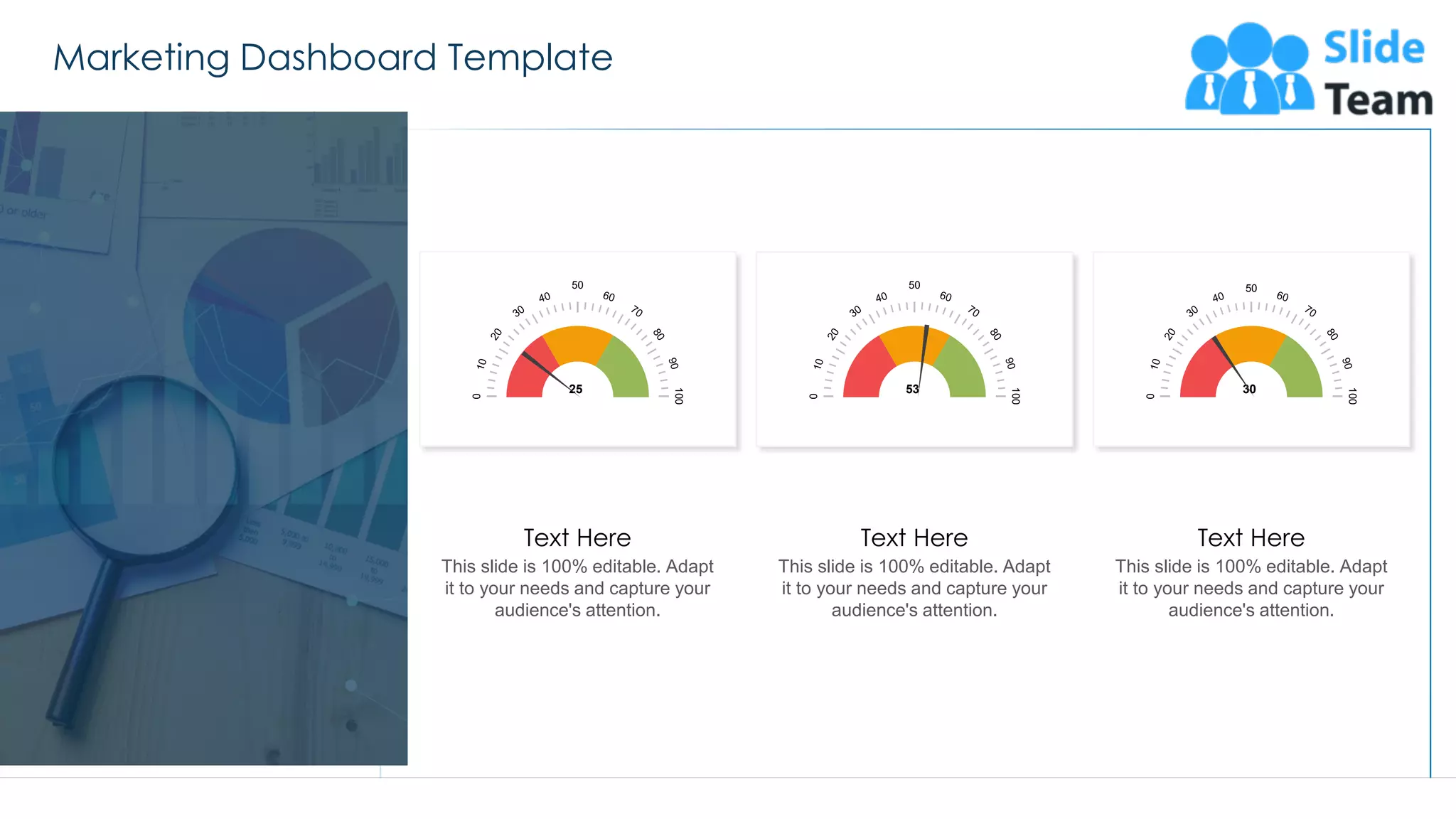 Marketing Dashboard Template
53
50
100
0
53
50
100
0
25
50
100
0
30
This slide is 100% editable. Adapt
it to your needs and capture your
audience's attention.
Text Here
This slide is 100% editable. Adapt
it to your needs and capture your
audience's attention.
Text Here
This slide is 100% editable. Adapt
it to your needs and capture your
audience's attention.
Text Here
 